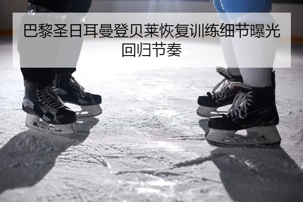 巴黎圣日耳曼登贝莱恢复训练细节曝光回归节奏
