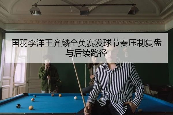 国羽李洋王齐麟全英赛发球节奏压制复盘与后续路径