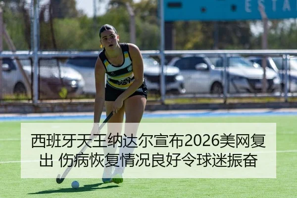 西班牙天王纳达尔宣布2026美网复出 伤病恢复情况良好令球迷振奋